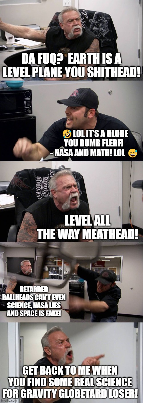 Level All The Way | DA FUQ?  EARTH IS A LEVEL PLANE YOU SHITHEAD! 🤣LOL IT'S A GLOBE YOU DUMB FLERF!  - NASA AND MATH! LOL 😅; LEVEL ALL THE WAY MEATHEAD! RETARDED BALLHEADS CAN'T EVEN SCIENCE, NASA LIES AND SPACE IS FAKE! GET BACK TO ME WHEN YOU FIND SOME REAL SCIENCE FOR GRAVITY GLOBETARD LOSER! | image tagged in memes,american chopper argument,flat earth,globe,debate | made w/ Imgflip meme maker