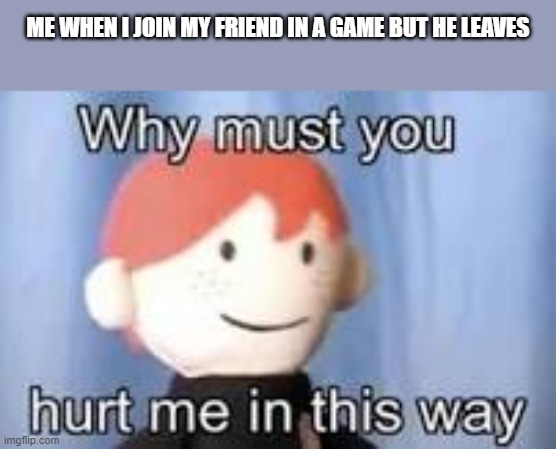 Why must you hurt me in this way | ME WHEN I JOIN MY FRIEND IN A GAME BUT HE LEAVES | image tagged in why must you hurt me in this way | made w/ Imgflip meme maker