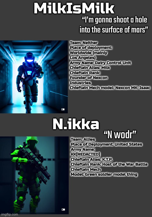 Man I’m dead | MilkIsMilk; “I’m gonna shoot a hole into the surface of mars”; Team: Neither
Place of deployment: Worldwide (mainly Los Angeles)
Army Name: Dairy Control Unit
Chieftain Alias: Milk
Chieftain Rank: Founder of Nexcon Industries
Chieftain Mech model: Nexcon MK: Isaac; N.ikka; “N wodr”; Team: Allies
Place of Deployment: United States
Army Name: KK[REDACTED]
Chieftain Alias: K.T.P.
Chieftain Rank: Host of the War Battle
Chieftain Mech Model: Green soldier model thing | image tagged in balls,war battle | made w/ Imgflip meme maker