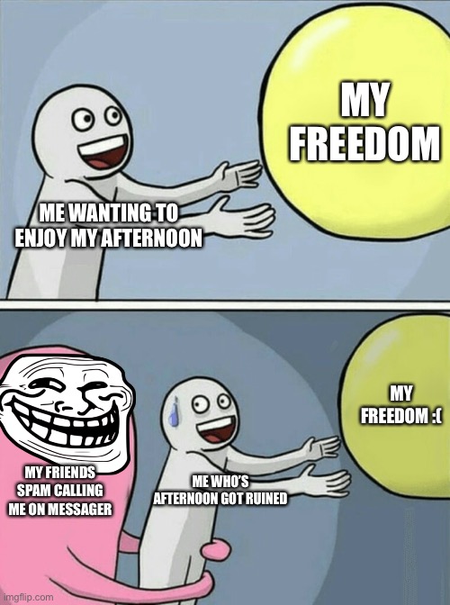 my friends ? | MY FREEDOM; ME WANTING TO ENJOY MY AFTERNOON; MY FREEDOM :(; MY FRIENDS SPAM CALLING ME ON MESSAGER; ME WHO’S AFTERNOON GOT RUINED | image tagged in running away balloon,friends,spammers | made w/ Imgflip meme maker