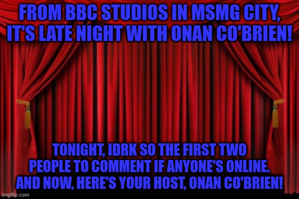Stage Curtains | FROM BBC STUDIOS IN MSMG CITY, IT'S LATE NIGHT WITH ONAN CO'BRIEN! TONIGHT, IDRK SO THE FIRST TWO PEOPLE TO COMMENT IF ANYONE'S ONLINE. AND NOW, HERE'S YOUR HOST, ONAN CO'BRIEN! | image tagged in stage curtains | made w/ Imgflip meme maker