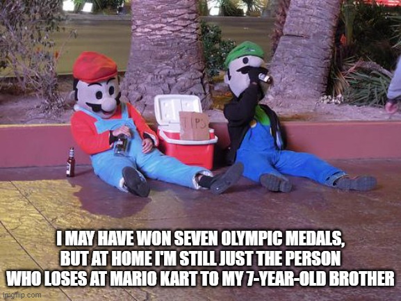 mario and luigi drunk | I MAY HAVE WON SEVEN OLYMPIC MEDALS, BUT AT HOME I'M STILL JUST THE PERSON WHO LOSES AT MARIO KART TO MY 7-YEAR-OLD BROTHER | image tagged in mario and luigi drunk | made w/ Imgflip meme maker