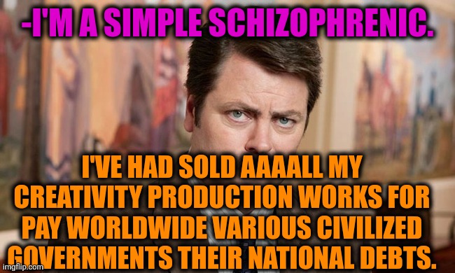 -When one not big enough. | -I'M A SIMPLE SCHIZOPHRENIC. I'VE HAD SOLD AAAALL MY CREATIVITY PRODUCTION WORKS FOR PAY WORLDWIDE VARIOUS CIVILIZED GOVERNMENTS THEIR NATIONAL DEBTS. | image tagged in i'm a simple man,ron swanson,government shutdown,national debt,creativity,sold out | made w/ Imgflip meme maker
