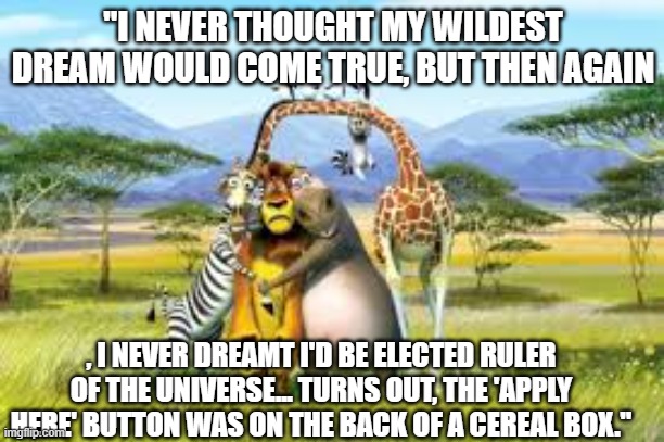 "I NEVER THOUGHT MY WILDEST DREAM WOULD COME TRUE, BUT THEN AGAIN; , I NEVER DREAMT I'D BE ELECTED RULER OF THE UNIVERSE... TURNS OUT, THE 'APPLY HERE' BUTTON WAS ON THE BACK OF A CEREAL BOX." | made w/ Imgflip meme maker