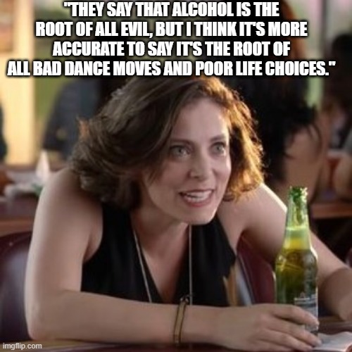 "THEY SAY THAT ALCOHOL IS THE ROOT OF ALL EVIL, BUT I THINK IT'S MORE ACCURATE TO SAY IT'S THE ROOT OF ALL BAD DANCE MOVES AND POOR LIFE CHOICES." | made w/ Imgflip meme maker