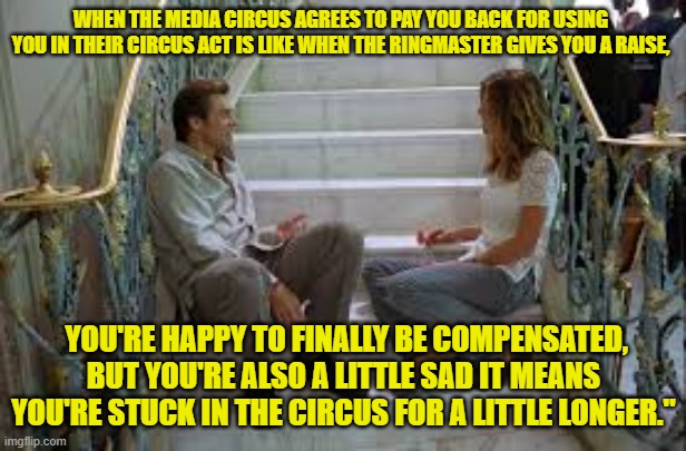 WHEN THE MEDIA CIRCUS AGREES TO PAY YOU BACK FOR USING YOU IN THEIR CIRCUS ACT IS LIKE WHEN THE RINGMASTER GIVES YOU A RAISE, YOU'RE HAPPY TO FINALLY BE COMPENSATED, BUT YOU'RE ALSO A LITTLE SAD IT MEANS YOU'RE STUCK IN THE CIRCUS FOR A LITTLE LONGER." | made w/ Imgflip meme maker