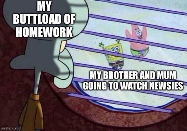 That sad reality of my life |  MY BUTTLOAD OF HOMEWORK; MY BROTHER AND MUM GOING TO WATCH NEWSIES | image tagged in squidward window | made w/ Imgflip meme maker