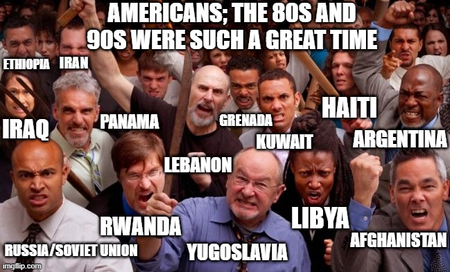 bro america is not the most important country in the world that other countries can live though just for america | AMERICANS; THE 80S AND 90S WERE SUCH A GREAT TIME; ETHIOPIA; IRAN; HAITI; GRENADA; IRAQ; PANAMA; ARGENTINA; KUWAIT; LEBANON; LIBYA; RWANDA; AFGHANISTAN; YUGOSLAVIA; RUSSIA/SOVIET UNION | image tagged in angry people | made w/ Imgflip meme maker