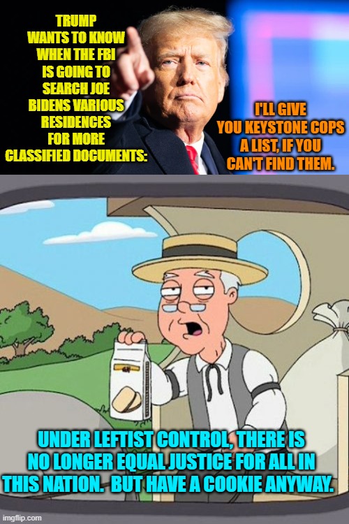 Sadly . . . yes. | TRUMP WANTS TO KNOW WHEN THE FBI IS GOING TO SEARCH JOE BIDENS VARIOUS RESIDENCES FOR MORE CLASSIFIED DOCUMENTS:; I'LL GIVE YOU KEYSTONE COPS A LIST, IF YOU CAN'T FIND THEM. UNDER LEFTIST CONTROL, THERE IS NO LONGER EQUAL JUSTICE FOR ALL IN THIS NATION.  BUT HAVE A COOKIE ANYWAY. | image tagged in keystone cops | made w/ Imgflip meme maker