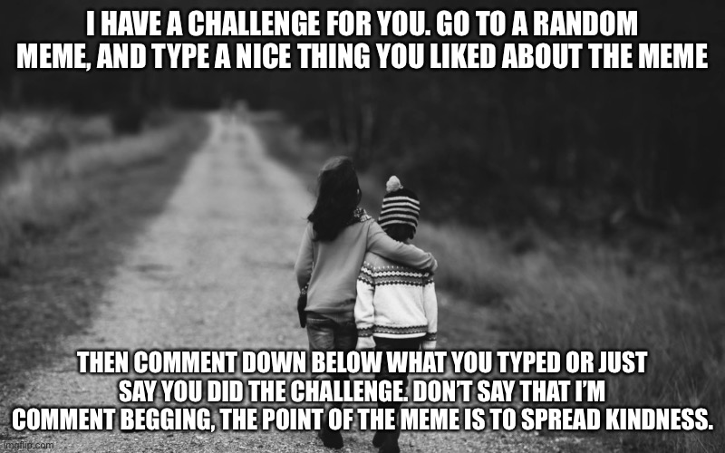 #kindness | I HAVE A CHALLENGE FOR YOU. GO TO A RANDOM MEME, AND TYPE A NICE THING YOU LIKED ABOUT THE MEME; THEN COMMENT DOWN BELOW WHAT YOU TYPED OR JUST SAY YOU DID THE CHALLENGE. DON’T SAY THAT I’M COMMENT BEGGING, THE POINT OF THE MEME IS TO SPREAD KINDNESS. | image tagged in be kind | made w/ Imgflip meme maker