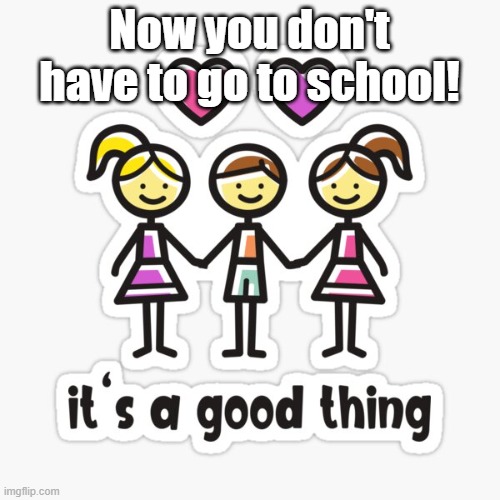 It’s a good thing! | Now you don't have to go to school! | image tagged in it s a good thing | made w/ Imgflip meme maker