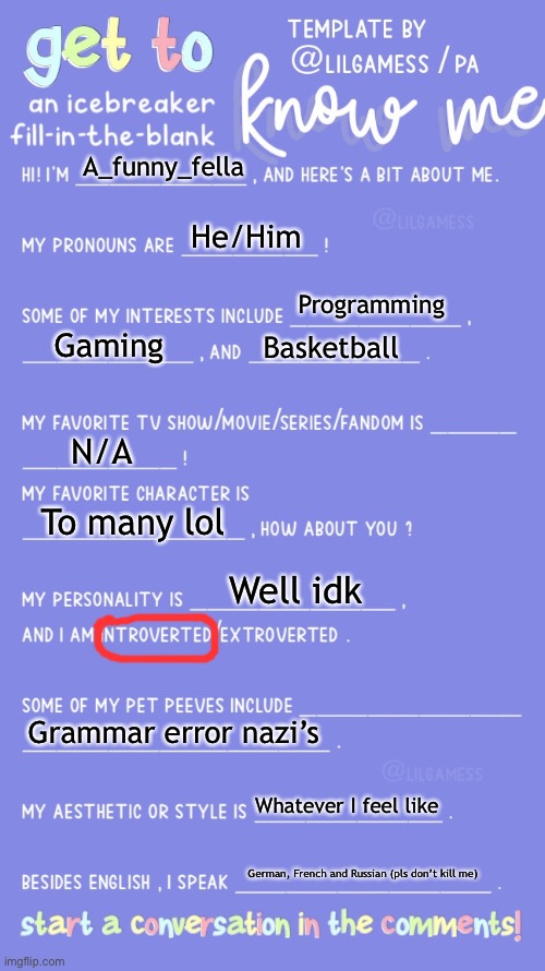 I hate mah life | A_funny_fella; He/Him; Programming; Gaming; Basketball; N/A; To many lol; Well idk; Grammar error nazi’s; Whatever I feel like; German, French and Russian (pls don’t kill me) | image tagged in get to know fill in the blank | made w/ Imgflip meme maker