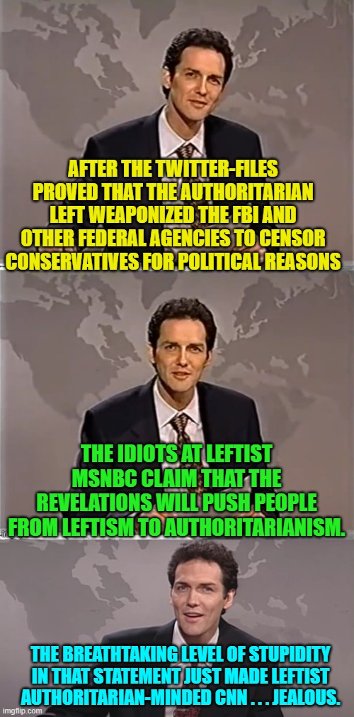 If you have any iota of self-awareness or intelligence you cannot work for MSNBC. | AFTER THE TWITTER-FILES PROVED THAT THE AUTHORITARIAN LEFT WEAPONIZED THE FBI AND OTHER FEDERAL AGENCIES TO CENSOR CONSERVATIVES FOR POLITICAL REASONS; THE IDIOTS AT LEFTIST MSNBC CLAIM THAT THE REVELATIONS WILL PUSH PEOPLE FROM LEFTISM TO AUTHORITARIANISM. THE BREATHTAKING LEVEL OF STUPIDITY IN THAT STATEMENT JUST MADE LEFTIST AUTHORITARIAN-MINDED CNN . . . JEALOUS. | image tagged in weekend update with norm | made w/ Imgflip meme maker