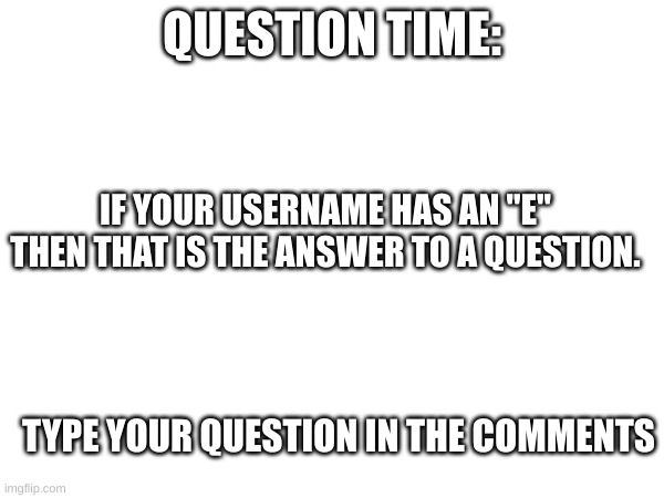 Version 2. I messed the first one up. I actually am curious to see what you come up with. | QUESTION TIME:; IF YOUR USERNAME HAS AN "E" THEN THAT IS THE ANSWER TO A QUESTION. TYPE YOUR QUESTION IN THE COMMENTS | image tagged in question | made w/ Imgflip meme maker