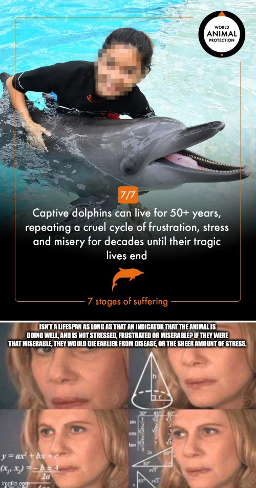 I'm not getting the logic here... | ISN'T A LIFESPAN AS LONG AS THAT AN INDICATOR THAT THE ANIMAL IS DOING WELL, AND IS NOT STRESSED, FRUSTRATED OR MISERABLE? IF THEY WERE THAT MISERABLE, THEY WOULD DIE EARLIER FROM DISEASE, OR THE SHEER AMOUNT OF STRESS. | image tagged in math lady/confused lady,dolphin,captivity,aquarium | made w/ Imgflip meme maker