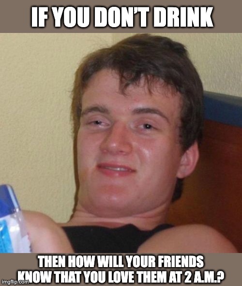 Drink | IF YOU DON’T DRINK; THEN HOW WILL YOUR FRIENDS KNOW THAT YOU LOVE THEM AT 2 A.M.? | image tagged in memes,10 guy | made w/ Imgflip meme maker
