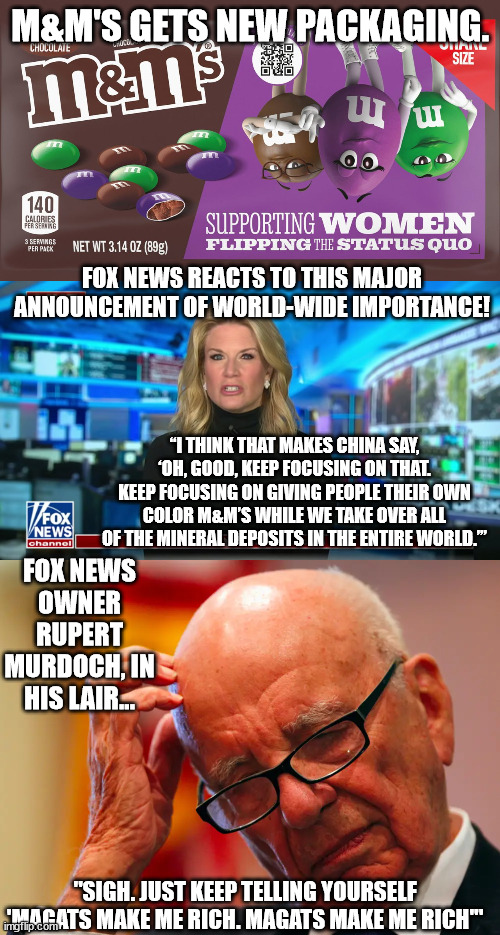 Just when you think Fox Current Events Entertainment can't get any more ludicrous... | M&M'S GETS NEW PACKAGING. FOX NEWS REACTS TO THIS MAJOR ANNOUNCEMENT OF WORLD-WIDE IMPORTANCE! “I THINK THAT MAKES CHINA SAY, ‘OH, GOOD, KEEP FOCUSING ON THAT. KEEP FOCUSING ON GIVING PEOPLE THEIR OWN COLOR M&M’S WHILE WE TAKE OVER ALL OF THE MINERAL DEPOSITS IN THE ENTIRE WORLD.’”; FOX NEWS OWNER RUPERT MURDOCH, IN HIS LAIR... "SIGH. JUST KEEP TELLING YOURSELF 'MAGATS MAKE ME RICH. MAGATS MAKE ME RICH'" | image tagged in fox news entertainment,magats eat this stuff up,fox has no shame | made w/ Imgflip meme maker