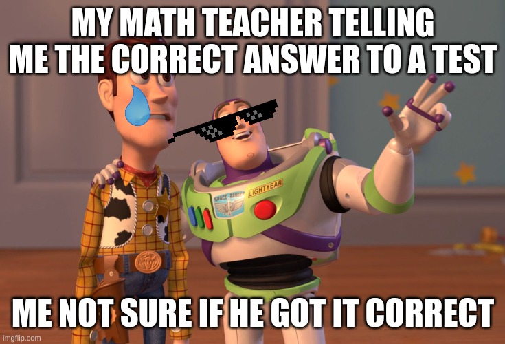 X, X Everywhere Meme | MY MATH TEACHER TELLING ME THE CORRECT ANSWER TO A TEST; ME NOT SURE IF HE GOT IT CORRECT | image tagged in memes,x x everywhere,lol,school,teacher | made w/ Imgflip meme maker