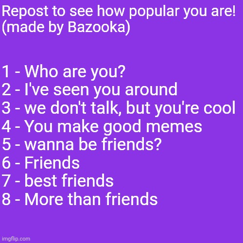 1 - Who are you?
2 - I've seen you around 
3 - we don't talk, but you're cool 
4 - You make good memes 
5 - wanna be friends? 
6 - Friends 
7 - best friends
8 - More than friends; Repost to see how popular you are!
(made by Bazooka) | made w/ Imgflip meme maker