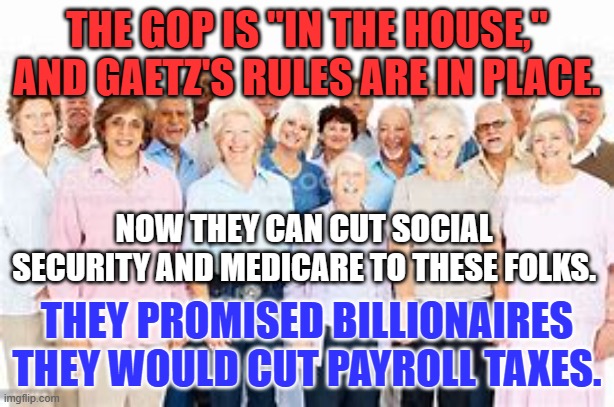 The GOP's new theme song: "Me and Simon Legree." | THE GOP IS "IN THE HOUSE," AND GAETZ'S RULES ARE IN PLACE. NOW THEY CAN CUT SOCIAL SECURITY AND MEDICARE TO THESE FOLKS. THEY PROMISED BILLIONAIRES THEY WOULD CUT PAYROLL TAXES. | image tagged in political | made w/ Imgflip meme maker