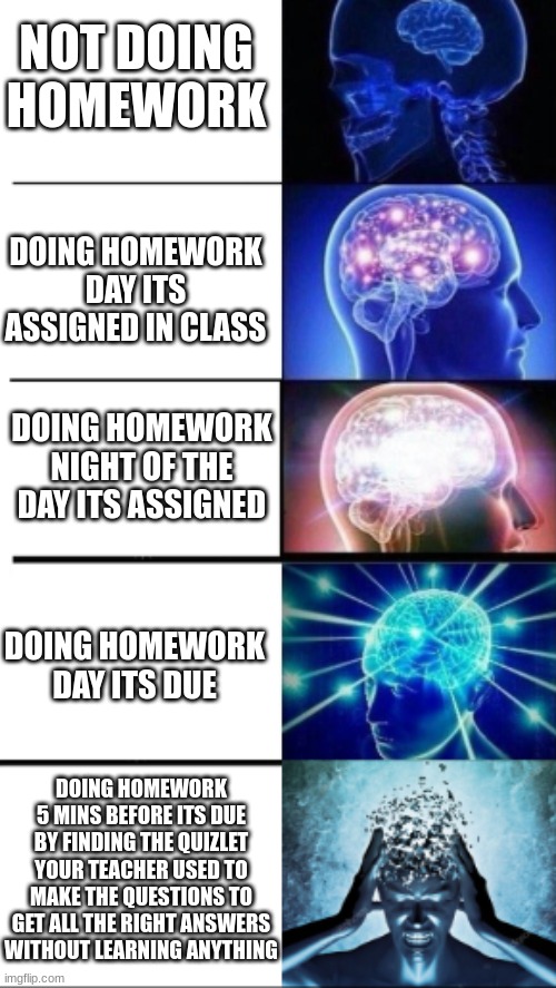 top tier smarts | NOT DOING HOMEWORK; DOING HOMEWORK DAY ITS ASSIGNED IN CLASS; DOING HOMEWORK NIGHT OF THE DAY ITS ASSIGNED; DOING HOMEWORK DAY ITS DUE; DOING HOMEWORK 5 MINS BEFORE ITS DUE BY FINDING THE QUIZLET YOUR TEACHER USED TO MAKE THE QUESTIONS TO GET ALL THE RIGHT ANSWERS WITHOUT LEARNING ANYTHING | image tagged in expanding brain | made w/ Imgflip meme maker