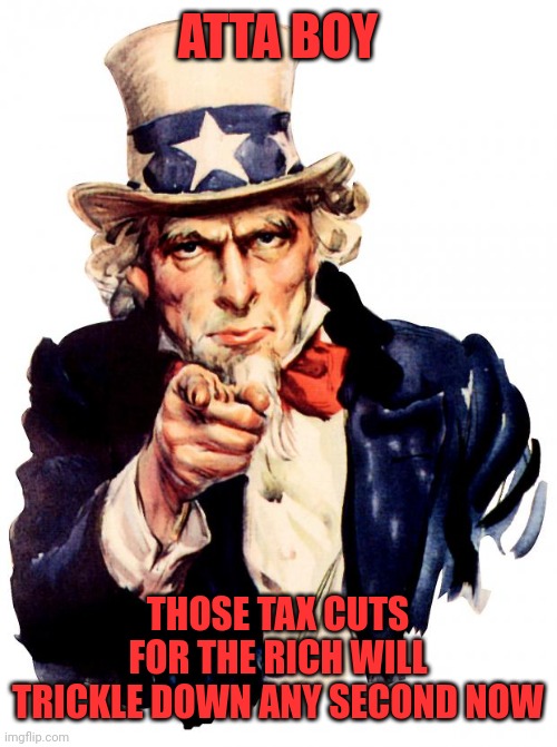 Uncle Sam Meme | ATTA BOY THOSE TAX CUTS FOR THE RICH WILL TRICKLE DOWN ANY SECOND NOW | image tagged in memes,uncle sam | made w/ Imgflip meme maker