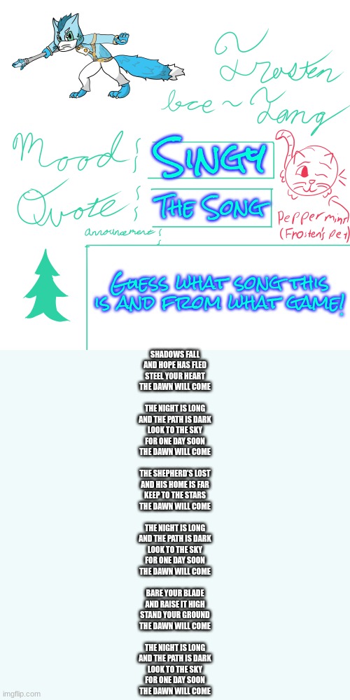 Song by Trevor Morris (to give them credit) | Singy; The Song; Guess what song this is and from what game! SHADOWS FALL
AND HOPE HAS FLED
STEEL YOUR HEART
THE DAWN WILL COME
 
THE NIGHT IS LONG
AND THE PATH IS DARK
LOOK TO THE SKY
FOR ONE DAY SOON
THE DAWN WILL COME
 
THE SHEPHERD'S LOST
AND HIS HOME IS FAR
KEEP TO THE STARS
THE DAWN WILL COME
 
THE NIGHT IS LONG
AND THE PATH IS DARK
LOOK TO THE SKY
FOR ONE DAY SOON
THE DAWN WILL COME
 
BARE YOUR BLADE
AND RAISE IT HIGH
STAND YOUR GROUND
THE DAWN WILL COME
 
THE NIGHT IS LONG
AND THE PATH IS DARK
LOOK TO THE SKY
FOR ONE DAY SOON
THE DAWN WILL COME | image tagged in frosten ice-fang announcement template | made w/ Imgflip meme maker