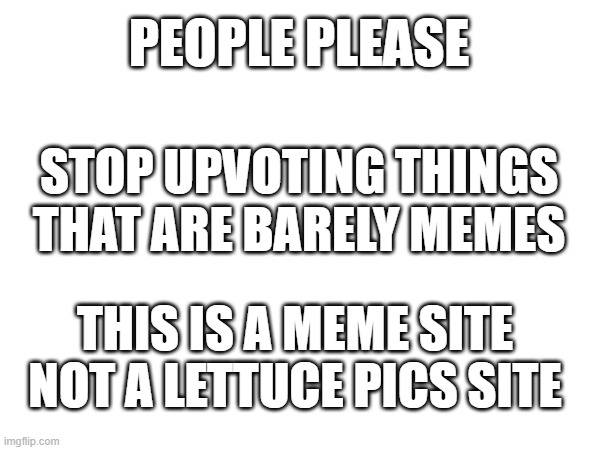 Fr thi | PEOPLE PLEASE; STOP UPVOTING THINGS THAT ARE BARELY MEMES; THIS IS A MEME SITE NOT A LETTUCE PICS SITE | image tagged in cringe | made w/ Imgflip meme maker