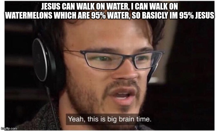 memes that make me cry 34 | JESUS CAN WALK ON WATER, I CAN WALK ON WATERMELONS WHICH ARE 95% WATER, SO BASICLY IM 95% JESUS | image tagged in yeah it's big brain time | made w/ Imgflip meme maker