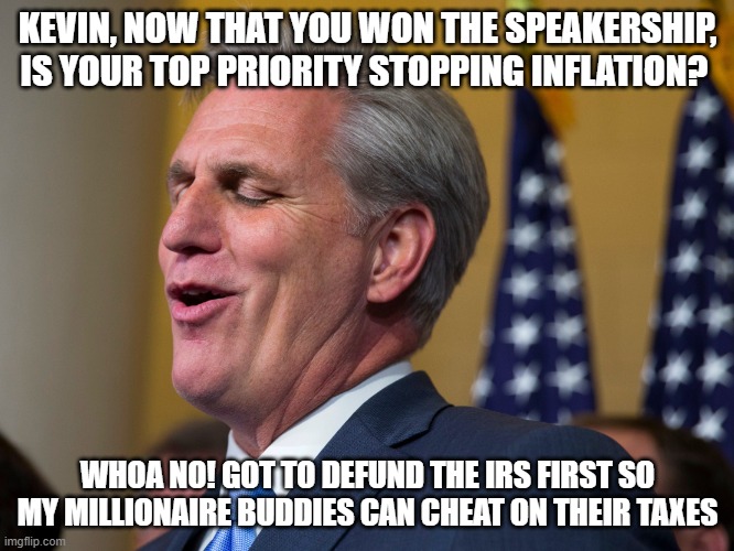 republican priorities | KEVIN, NOW THAT YOU WON THE SPEAKERSHIP, IS YOUR TOP PRIORITY STOPPING INFLATION? WHOA NO! GOT TO DEFUND THE IRS FIRST SO MY MILLIONAIRE BUDDIES CAN CHEAT ON THEIR TAXES | image tagged in kevin mccarthy,politics | made w/ Imgflip meme maker