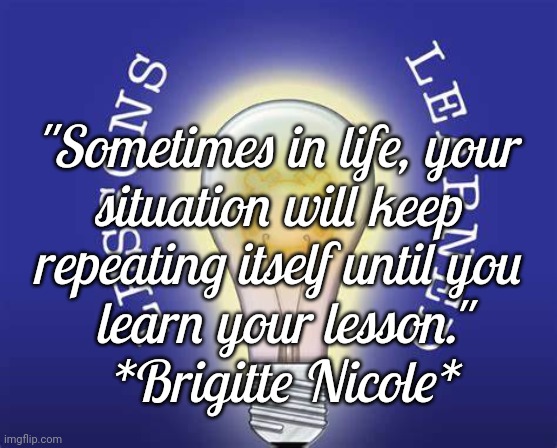 Life's Lessons | "Sometimes in life, your 
situation will keep 
repeating itself until you 
learn your lesson."
*Brigitte Nicole* | image tagged in quotes,life lessons | made w/ Imgflip meme maker