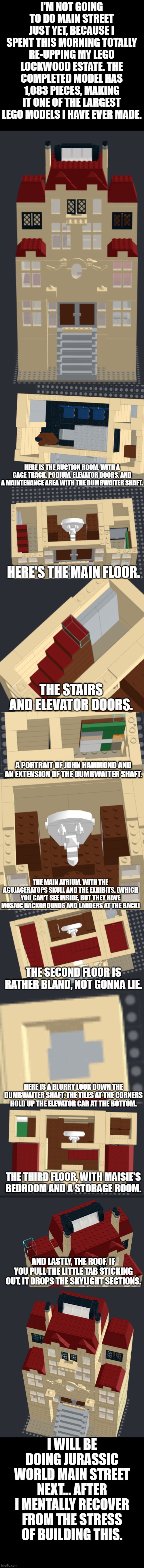 Lockwood Estate in LEGO | I'M NOT GOING TO DO MAIN STREET JUST YET, BECAUSE I SPENT THIS MORNING TOTALLY RE-UPPING MY LEGO LOCKWOOD ESTATE. THE COMPLETED MODEL HAS 1,083 PIECES, MAKING IT ONE OF THE LARGEST LEGO MODELS I HAVE EVER MADE. HERE IS THE AUCTION ROOM, WITH A CAGE TRACK, PODIUM, ELEVATOR DOORS, AND A MAINTENANCE AREA WITH THE DUMBWAITER SHAFT. HERE'S THE MAIN FLOOR. THE STAIRS AND ELEVATOR DOORS. A PORTRAIT OF JOHN HAMMOND AND AN EXTENSION OF THE DUMBWAITER SHAFT. THE MAIN ATRIUM, WITH THE AGUJACERATOPS SKULL AND THE EXHIBITS. (WHICH YOU CAN'T SEE INSIDE, BUT THEY HAVE MOSAIC BACKGROUNDS AND LADDERS AT THE BACK); THE SECOND FLOOR IS RATHER BLAND, NOT GONNA LIE. HERE IS A BLURRY LOOK DOWN THE DUMBWAITER SHAFT. THE TILES AT THE CORNERS HOLD UP THE ELEVATOR CAR AT THE BOTTOM. THE THIRD FLOOR, WITH MAISIE'S BEDROOM AND A STORAGE ROOM. AND LASTLY, THE ROOF. IF YOU PULL THE LITTLE TAB STICKING OUT, IT DROPS THE SKYLIGHT SECTIONS. I WILL BE DOING JURASSIC WORLD MAIN STREET NEXT... AFTER I MENTALLY RECOVER FROM THE STRESS OF BUILDING THIS. | image tagged in lego,jurassic world fallen kingdom | made w/ Imgflip meme maker
