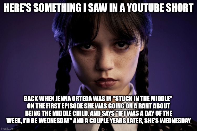 Jenna Ortega | HERE'S SOMETHING I SAW IN A YOUTUBE SHORT; BACK WHEN JENNA ORTEGA WAS IN "STUCK IN THE MIDDLE" 
ON THE FIRST EPISODE SHE WAS GOING ON A RANT ABOUT BEING THE MIDDLE CHILD, AND SAYS "IF I WAS A DAY OF THE WEEK, I'D BE WEDNESDAY" AND A COUPLE YEARS LATER, SHE'S WEDNESDAY | image tagged in jenna ortega | made w/ Imgflip meme maker