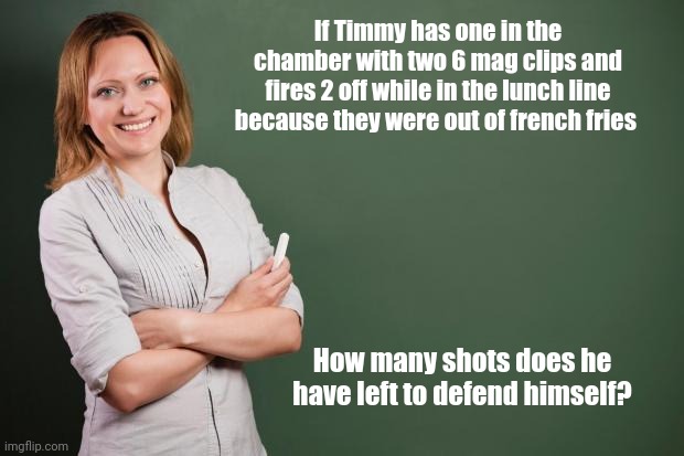 Teaching the new math with real world examples | If Timmy has one in the chamber with two 6 mag clips and fires 2 off while in the lunch line because they were out of french fries; How many shots does he have left to defend himself? | image tagged in teacher meme | made w/ Imgflip meme maker