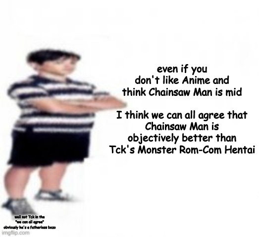 even if you don't like Anime and think Chainsaw Man is mid
 
I think we can all agree that Chainsaw Man is objectively better than Tck's Monster Rom-Com Hentai; well not Tck in the "we can all agree" obviously he's a fatherless bozo | made w/ Imgflip meme maker