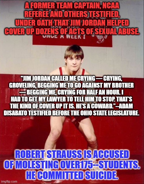 "Yeah, that's Strauss," Jordan said, when the Referee reported sexual misbehavior. | A FORMER TEAM CAPTAIN, NCAA REFEREE AND OTHERS TESTIFIED, UNDER OATH THAT JIM JORDAN HELPED COVER UP DOZENS OF ACTS OF SEXUAL ABUSE. "JIM JORDAN CALLED ME CRYING — CRYING, GROVELING, BEGGING ME TO GO AGAINST MY BROTHER — BEGGING ME, CRYING FOR HALF AN HOUR. I HAD TO GET MY LAWYER TO TELL HIM TO STOP. THAT’S THE KIND OF COVER UP IT IS. HE’S A COWARD.”--ADAM DISABATO TESTIFIED BEFORE THE OHIO STATE LEGISLATURE. ROBERT STRAUSS IS ACCUSED OF MOLESTING OVER175--STUDENTS. HE COMMITTED SUICIDE. | image tagged in politics | made w/ Imgflip meme maker