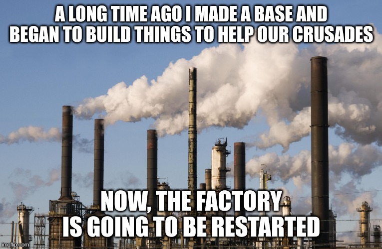 The factory is being restarted, unless I'm told otherwise, then I will shut it down | A LONG TIME AGO I MADE A BASE AND BEGAN TO BUILD THINGS TO HELP OUR CRUSADES; NOW, THE FACTORY IS GOING TO BE RESTARTED | image tagged in factory | made w/ Imgflip meme maker