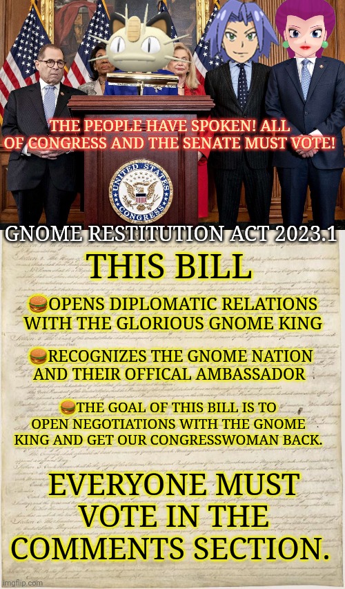 Vote early. Vote often! | THE PEOPLE HAVE SPOKEN! ALL OF CONGRESS AND THE SENATE MUST VOTE! GNOME RESTITUTION ACT 2023.1; THIS BILL; 🍔OPENS DIPLOMATIC RELATIONS WITH THE GLORIOUS GNOME KING; 🍔RECOGNIZES THE GNOME NATION AND THEIR OFFICAL AMBASSADOR; 🍔THE GOAL OF THIS BILL IS TO OPEN NEGOTIATIONS WITH THE GNOME KING AND GET OUR CONGRESSWOMAN BACK. EVERYONE MUST VOTE IN THE COMMENTS SECTION. | image tagged in democrat congressmen,constitution,dew it,vote | made w/ Imgflip meme maker
