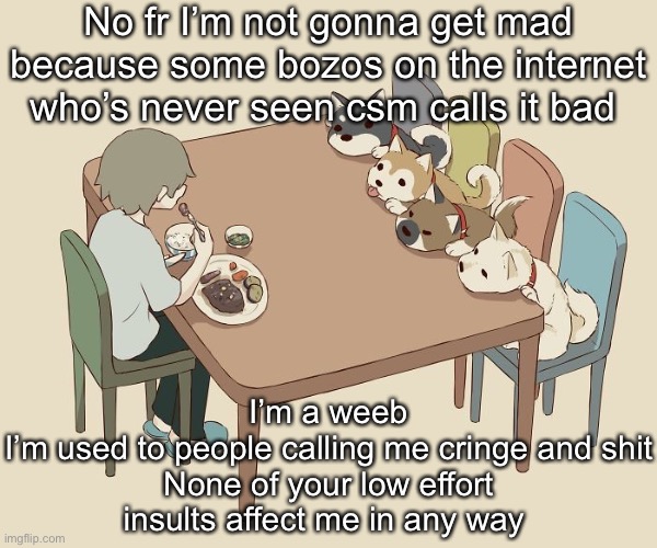 Avogado6 | No fr I’m not gonna get mad because some bozos on the internet who’s never seen csm calls it bad; I’m a weeb
I’m used to people calling me cringe and shit
None of your low effort insults affect me in any way | image tagged in avogado6 | made w/ Imgflip meme maker