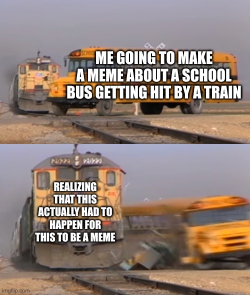 School bus getting hit by a train | ME GOING TO MAKE A MEME ABOUT A SCHOOL BUS GETTING HIT BY A TRAIN; REALIZING THAT THIS ACTUALLY HAD TO HAPPEN FOR THIS TO BE A MEME | image tagged in a train hitting a school bus | made w/ Imgflip meme maker