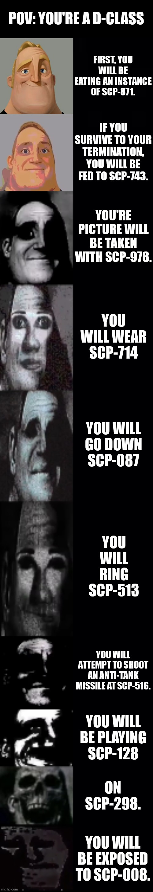 I bet you've only heard of 1 or 2 of these SCPs. | POV: YOU'RE A D-CLASS; FIRST, YOU WILL BE EATING AN INSTANCE OF SCP-871. IF YOU SURVIVE TO YOUR TERMINATION, YOU WILL BE FED TO SCP-743. YOU'RE PICTURE WILL BE TAKEN WITH SCP-978. YOU WILL WEAR SCP-714; YOU WILL GO DOWN SCP-087; YOU WILL RING SCP-513; YOU WILL ATTEMPT TO SHOOT AN ANTI-TANK MISSILE AT SCP-516. YOU WILL BE PLAYING SCP-128; ON SCP-298. YOU WILL BE EXPOSED TO SCP-008. | image tagged in mr incredible becoming uncanny,scp | made w/ Imgflip meme maker