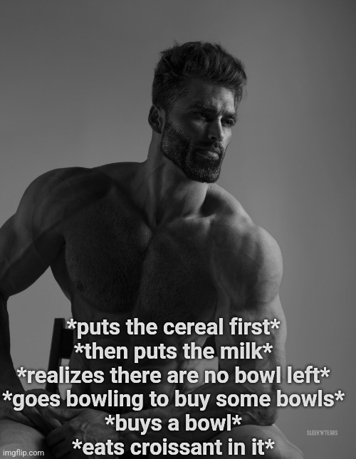 Giga Chad | *puts the cereal first*
*then puts the milk*
*realizes there are no bowl left*
*goes bowling to buy some bowls*
*buys a bowl*
*eats croissant in it* | image tagged in giga chad | made w/ Imgflip meme maker