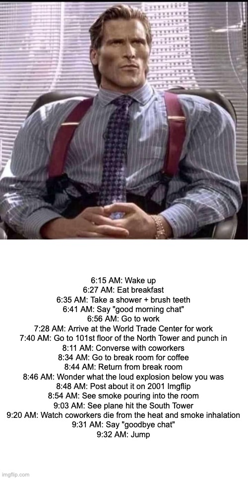 patrick bateman gigachad | 6:15 AM: Wake up
6:27 AM: Eat breakfast
6:35 AM: Take a shower + brush teeth
6:41 AM: Say "good morning chat"
6:56 AM: Go to work
7:28 AM: Arrive at the World Trade Center for work
7:40 AM: Go to 101st floor of the North Tower and punch in
8:11 AM: Converse with coworkers
8:34 AM: Go to break room for coffee
8:44 AM: Return from break room
8:46 AM: Wonder what the loud explosion below you was
8:48 AM: Post about it on 2001 Imgflip
8:54 AM: See smoke pouring into the room
9:03 AM: See plane hit the South Tower
9:20 AM: Watch coworkers die from the heat and smoke inhalation
9:31 AM: Say "goodbye chat"
9:32 AM: Jump | image tagged in patrick bateman gigachad | made w/ Imgflip meme maker