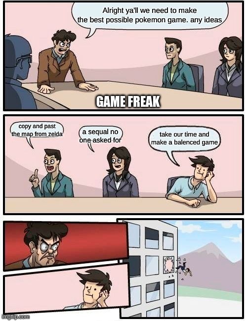 Boardroom Meeting Suggestion | Alright ya'll we need to make the best possible pokemon game. any ideas; GAME FREAK; copy and past the map from zelda; a sequal no one asked for; take our time and make a balenced game | image tagged in memes,boardroom meeting suggestion | made w/ Imgflip meme maker