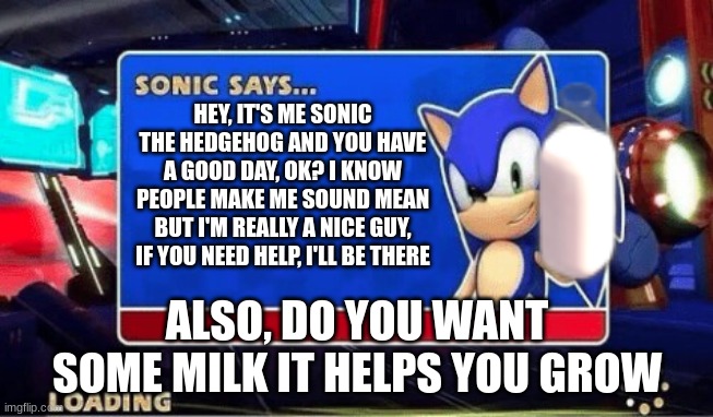 Sonic Says | HEY, IT'S ME SONIC THE HEDGEHOG AND YOU HAVE A GOOD DAY, OK? I KNOW PEOPLE MAKE ME SOUND MEAN BUT I'M REALLY A NICE GUY, IF YOU NEED HELP, I'LL BE THERE; ALSO, DO YOU WANT SOME MILK IT HELPS YOU GROW | image tagged in sonic says | made w/ Imgflip meme maker