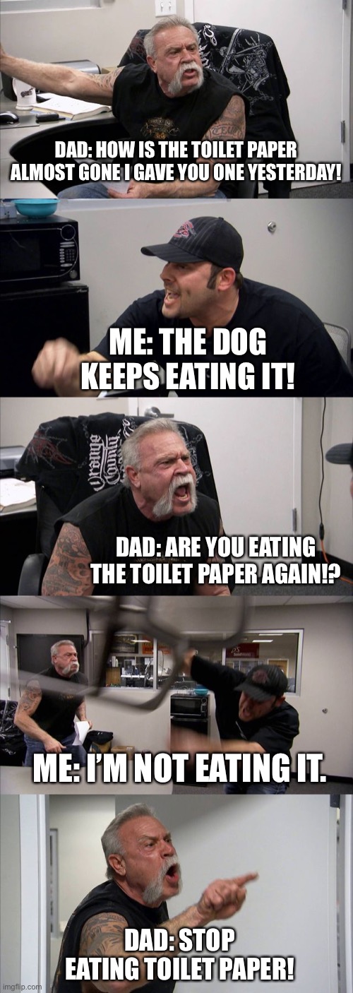 The fact this actually happened ? | DAD: HOW IS THE TOILET PAPER ALMOST GONE I GAVE YOU ONE YESTERDAY! ME: THE DOG KEEPS EATING IT! DAD: ARE YOU EATING THE TOILET PAPER AGAIN!? ME: I’M NOT EATING IT. DAD: STOP EATING TOILET PAPER! | image tagged in memes,american chopper argument | made w/ Imgflip meme maker