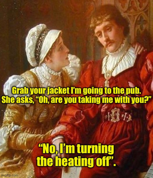 Grab your jacket | Grab your jacket I’m going to the pub.

She asks, “Oh, are you taking me with you?”; “No, I’m turning the heating off”. | image tagged in husband and wife,grab your jacket,going to pub,are you taking me,turning heating off,dark humour | made w/ Imgflip meme maker
