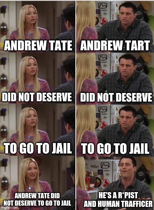 tell me i am wrong. i dare you. | ANDREW TATE; ANDREW TART; DID NOT DESERVE; DID NOT DESERVE; TO GO TO JAIL; TO GO TO JAIL; HE'S A R*PIST AND HUMAN TRAFFICER; ANDREW TATE DID NOT DESERVE TO GO TO JAIL | image tagged in phoebe joey | made w/ Imgflip meme maker