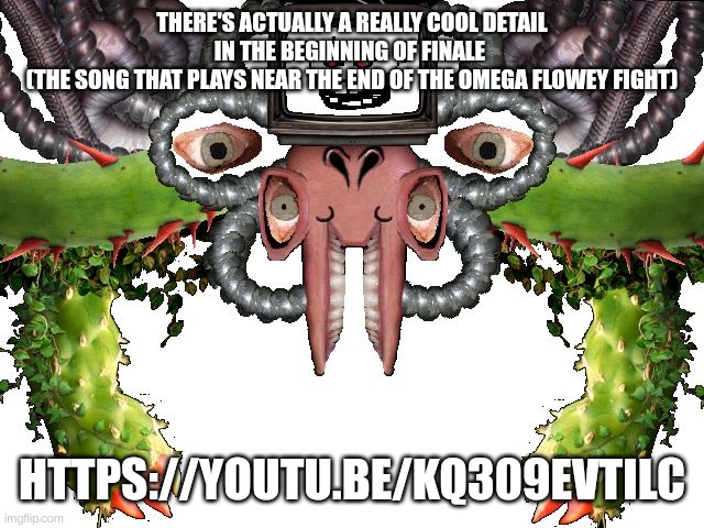 https://youtu.be/kq309evtilc | THERE'S ACTUALLY A REALLY COOL DETAIL IN THE BEGINNING OF FINALE 
(THE SONG THAT PLAYS NEAR THE END OF THE OMEGA FLOWEY FIGHT); HTTPS://YOUTU.BE/KQ309EVTILC | image tagged in omega flowey | made w/ Imgflip meme maker