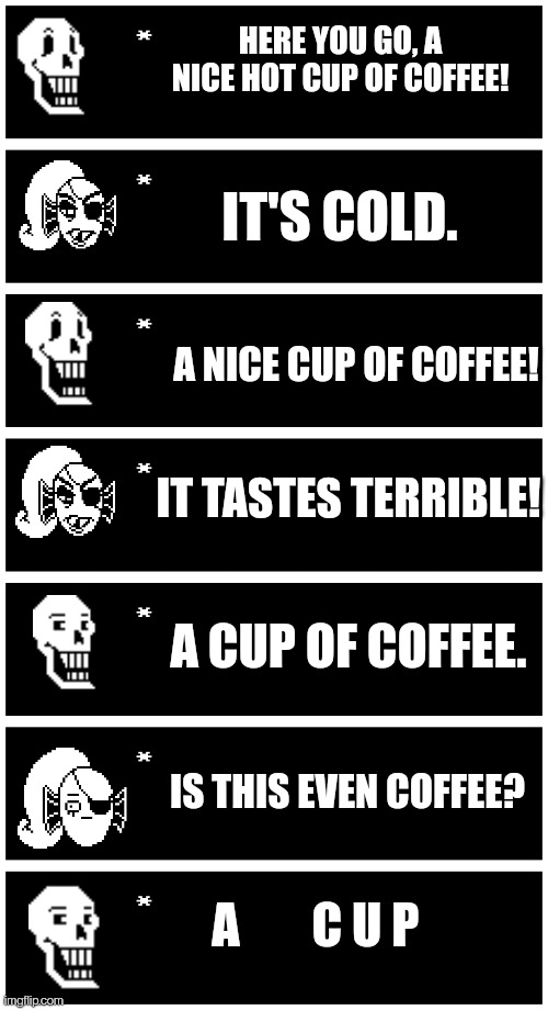 HERE YOU GO, A NICE HOT CUP OF COFFEE! IT'S COLD. A NICE CUP OF COFFEE! IT TASTES TERRIBLE! A CUP OF COFFEE. IS THIS EVEN COFFEE? C U P; A | image tagged in undertale text box | made w/ Imgflip meme maker